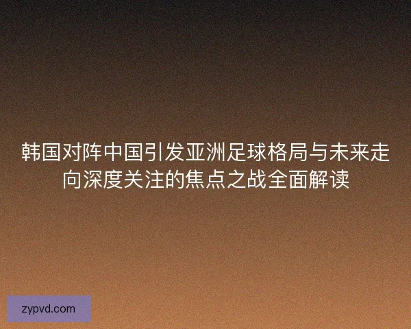 韩国对阵中国引发亚洲足球格局与未来走向深度关注的焦点之战全面解读