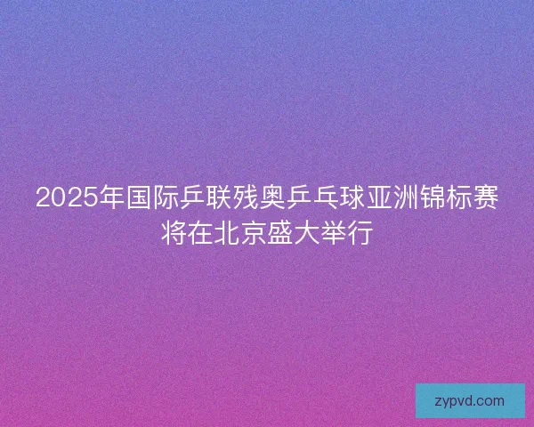 2025年国际乒联残奥乒乓球亚洲锦标赛将在北京盛大举行