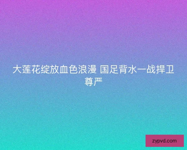 大莲花绽放血色浪漫 国足背水一战捍卫尊严
